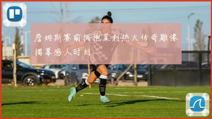 詹姆斯赛前拥抱莱利热火传奇雕像揭幕感人时刻