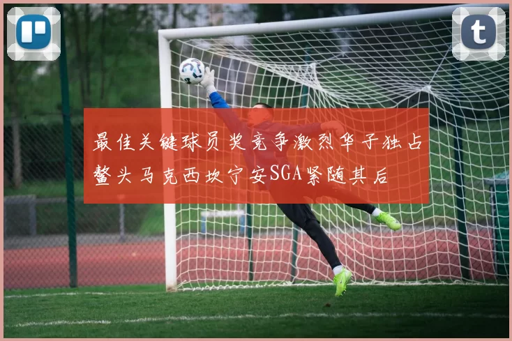 最佳关键球员奖竞争激烈华子独占鳌头马克西坎宁安SGA紧随其后