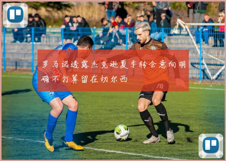 罗马诺透露杰克逊夏季转会意向明确不打算留在切尔西