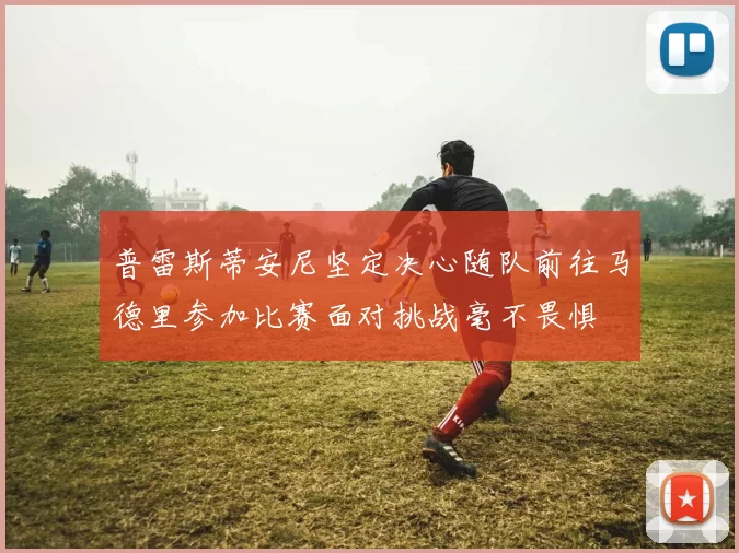 普雷斯蒂安尼坚定决心随队前往马德里参加比赛面对挑战毫不畏惧