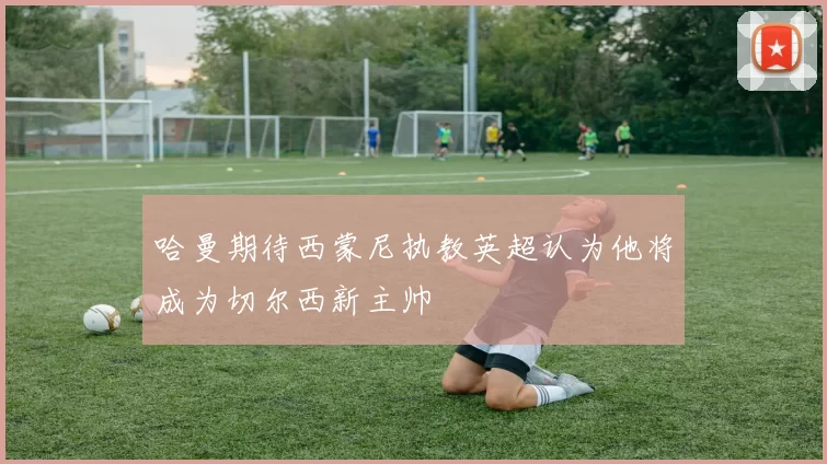 哈曼期待西蒙尼执教英超认为他将成为切尔西新主帅