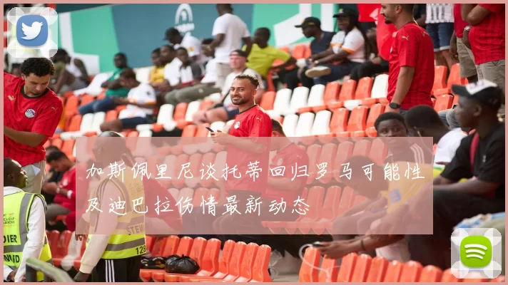 加斯佩里尼谈托蒂回归罗马可能性及迪巴拉伤情最新动态
