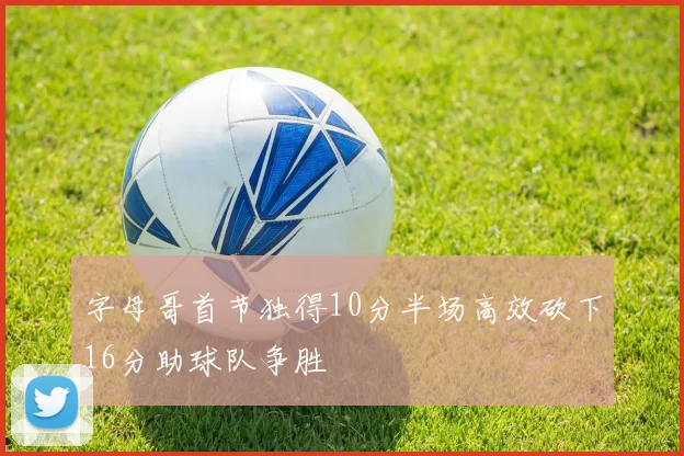 字母哥首节独得10分半场高效砍下16分助球队争胜