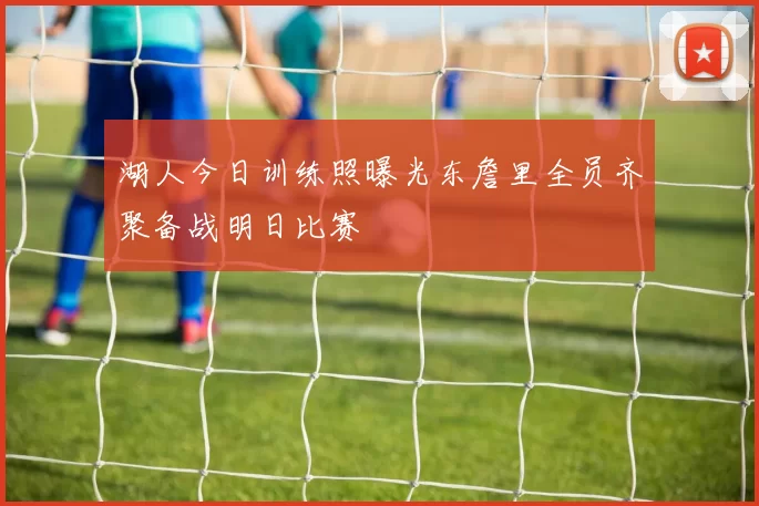 湖人今日训练照曝光东詹里全员齐聚备战明日比赛