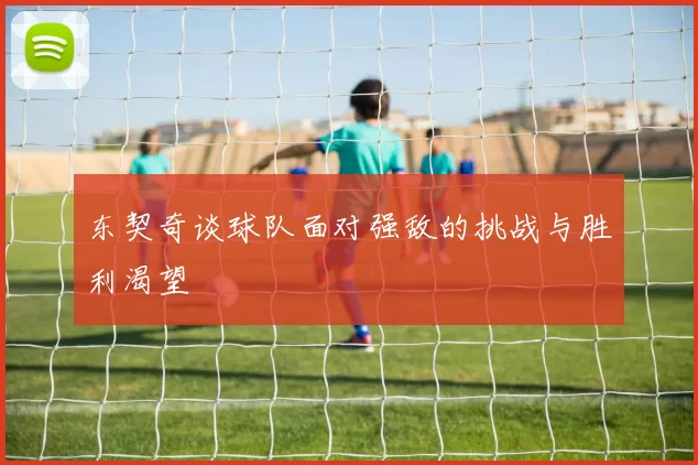 东契奇谈球队面对强敌的挑战与胜利渴望