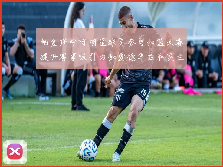 帕金斯呼吁明星球员参与扣篮大赛提升赛事吸引力如爱德华兹和莫兰特等人