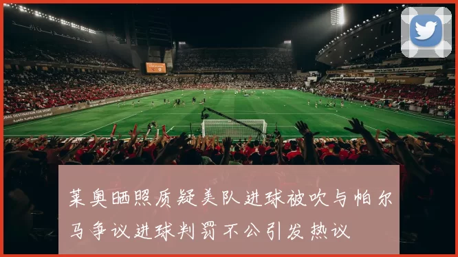 莱奥晒照质疑美队进球被吹与帕尔马争议进球判罚不公引发热议