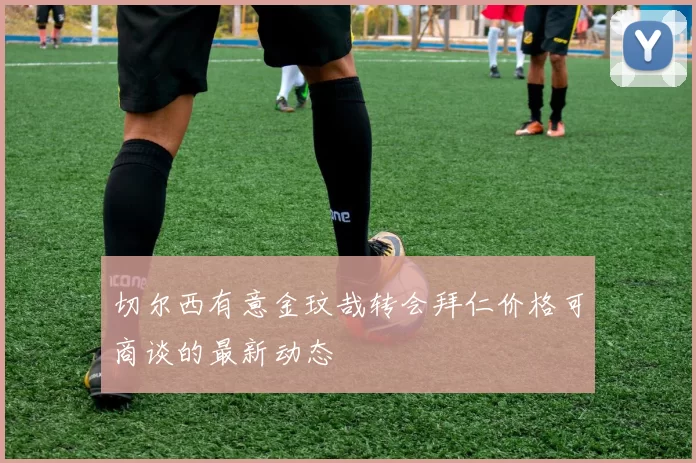 切尔西有意金玟哉转会拜仁价格可商谈的最新动态